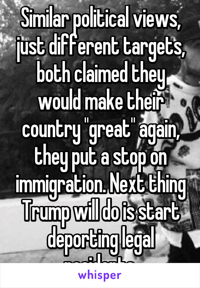 Similar political views, just different targets, both claimed they would make their country "great" again, they put a stop on immigration. Next thing Trump will do is start deporting legal residents.