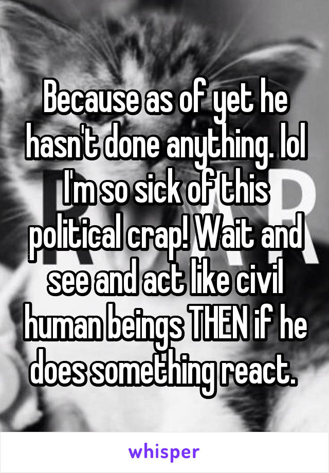 Because as of yet he hasn't done anything. lol I'm so sick of this political crap! Wait and see and act like civil human beings THEN if he does something react. 