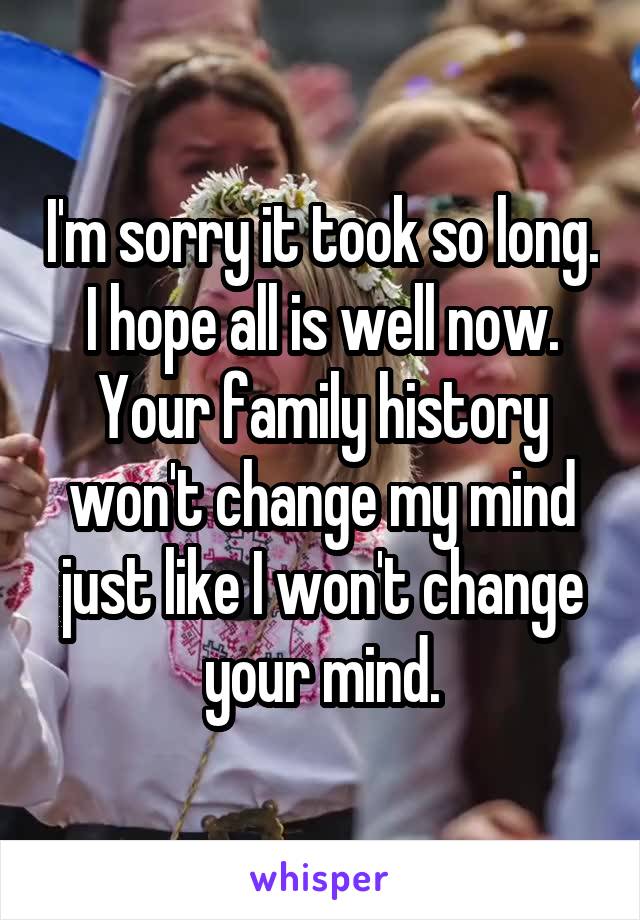 I'm sorry it took so long. I hope all is well now.
Your family history won't change my mind just like I won't change your mind.