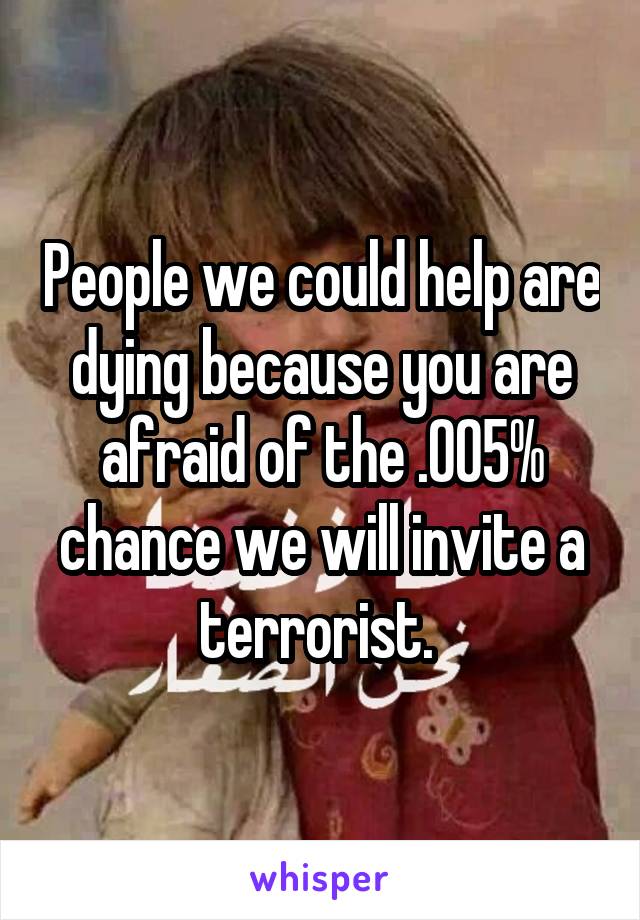 People we could help are dying because you are afraid of the .005% chance we will invite a terrorist. 