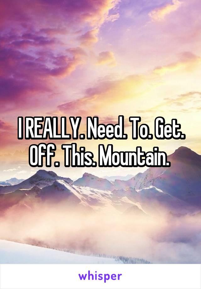 I REALLY. Need. To. Get. Off. This. Mountain. 