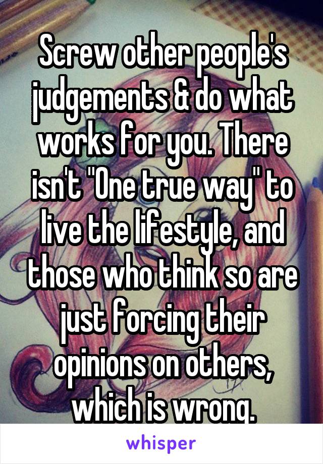 Screw other people's judgements & do what works for you. There isn't "One true way" to live the lifestyle, and those who think so are just forcing their opinions on others, which is wrong.