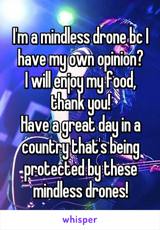 I'm a mindless drone bc I have my own opinion?
I will enjoy my food, thank you!
Have a great day in a country that's being protected by these mindless drones!