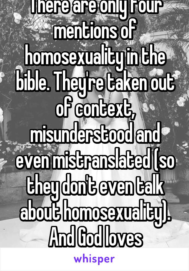 There are only four mentions of homosexuality in the bible. They're taken out of context, misunderstood and even mistranslated (so they don't even talk about homosexuality).
And God loves everyone