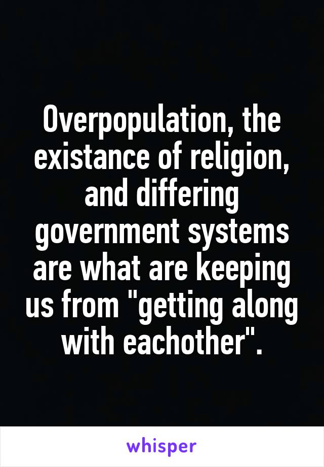 Overpopulation, the existance of religion, and differing government systems are what are keeping us from "getting along with eachother".