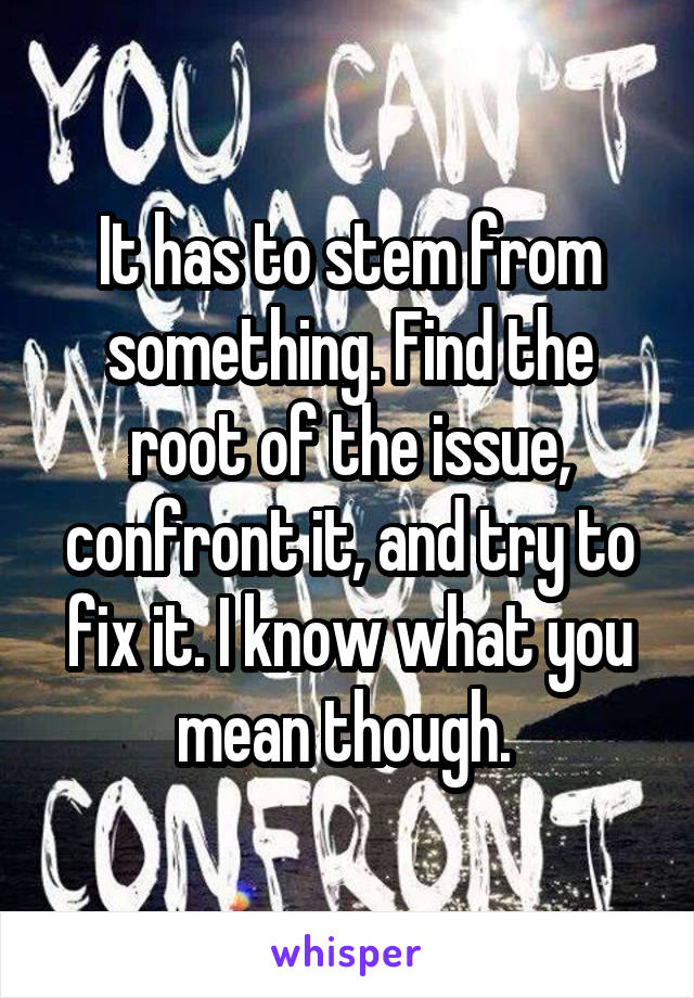 It has to stem from something. Find the root of the issue, confront it, and try to fix it. I know what you mean though. 