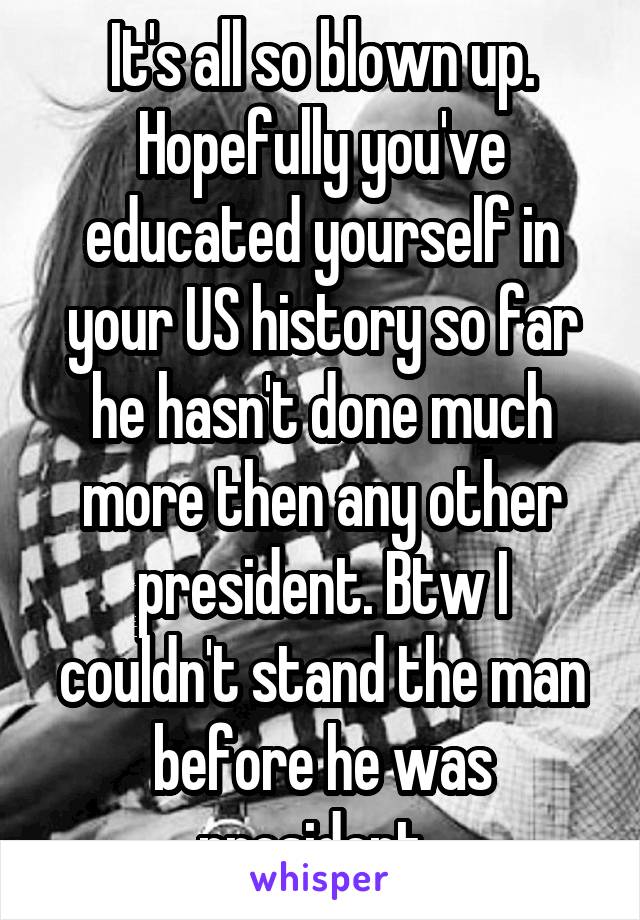 It's all so blown up. Hopefully you've educated yourself in your US history so far he hasn't done much more then any other president. Btw I couldn't stand the man before he was president. 