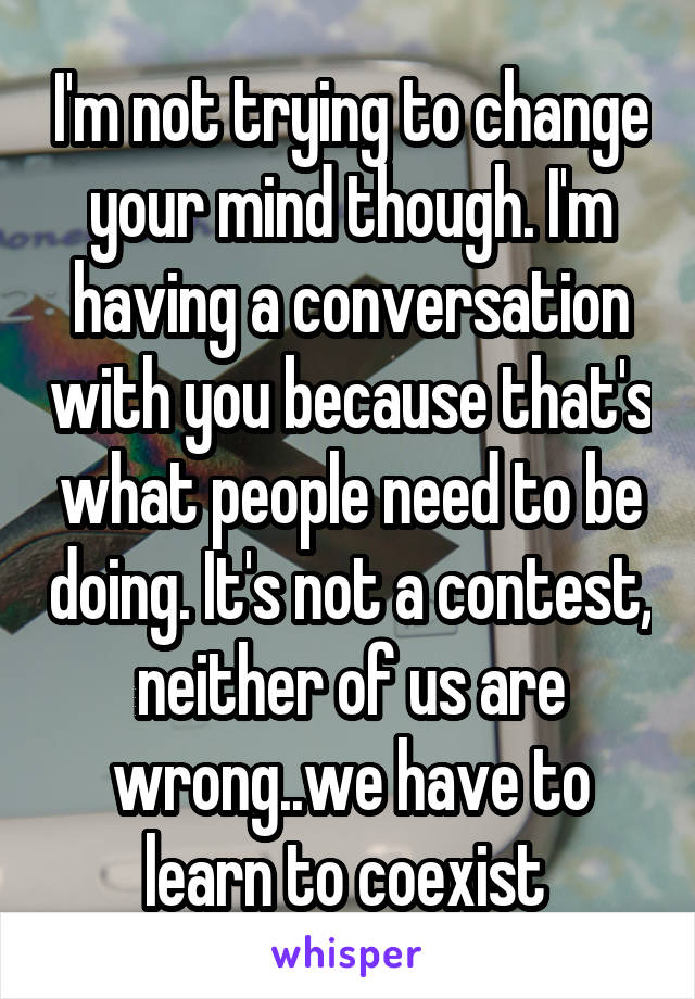 I'm not trying to change your mind though. I'm having a conversation with you because that's what people need to be doing. It's not a contest, neither of us are wrong..we have to learn to coexist 