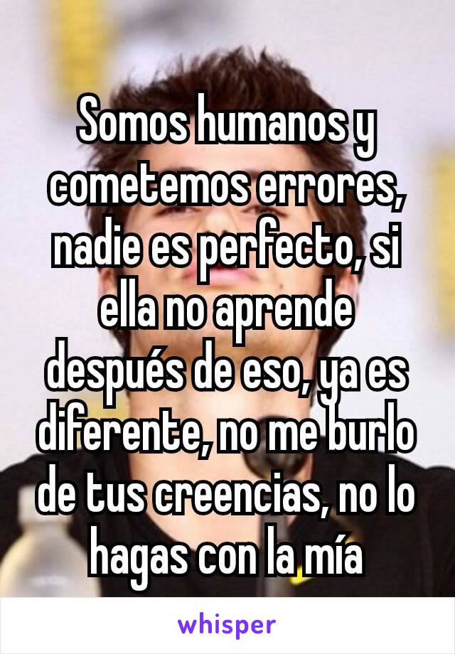 Somos humanos y cometemos errores, nadie es perfecto, si ella no aprende después de eso, ya es diferente, no me burlo de tus creencias, no lo hagas con la mía