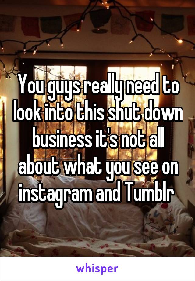 You guys really need to look into this shut down business it's not all about what you see on instagram and Tumblr 