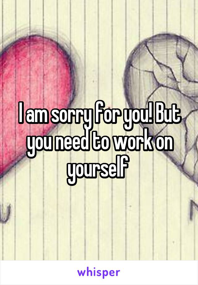 I am sorry for you! But you need to work on yourself 