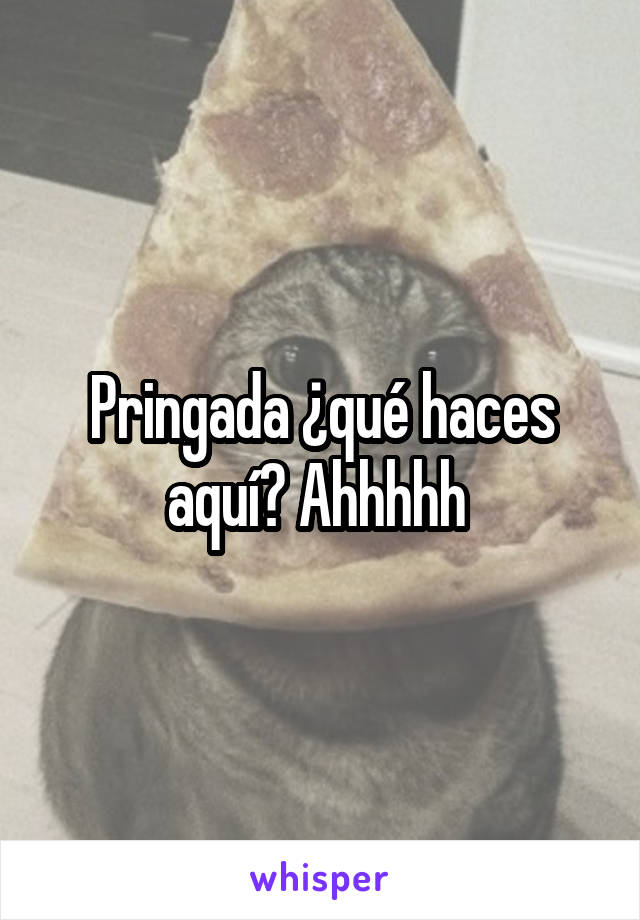 Pringada ¿qué haces aquí? Ahhhhh 