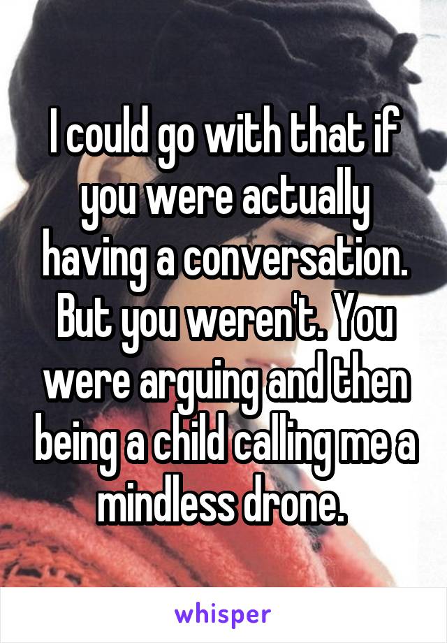 I could go with that if you were actually having a conversation. But you weren't. You were arguing and then being a child calling me a mindless drone. 