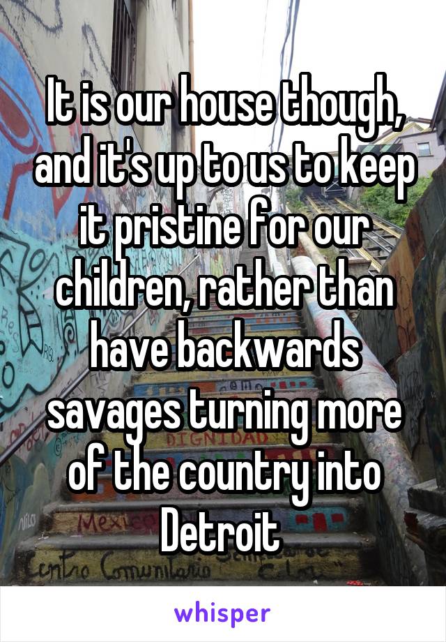 It is our house though, and it's up to us to keep it pristine for our children, rather than have backwards savages turning more of the country into Detroit 