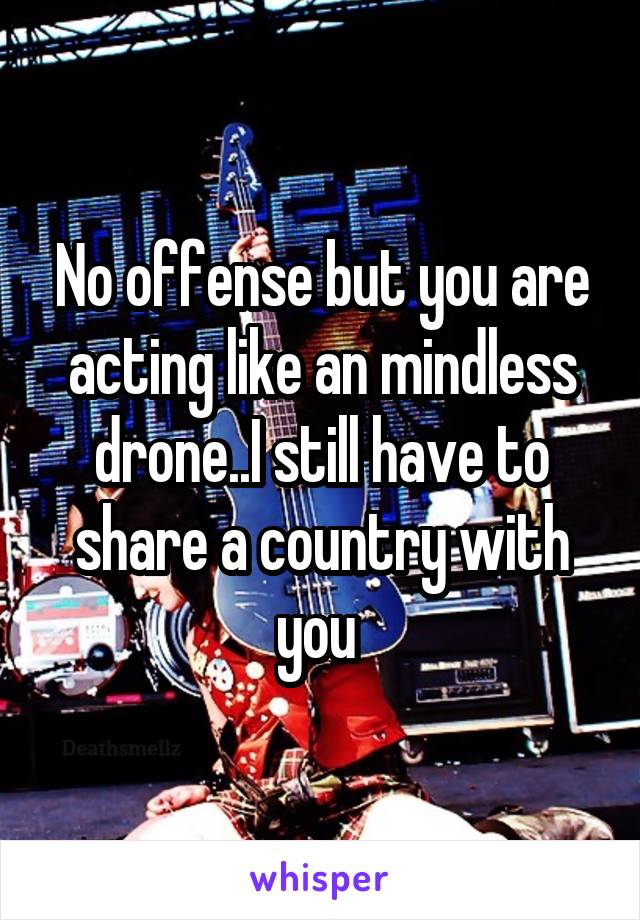 No offense but you are acting like an mindless drone..I still have to share a country with you 