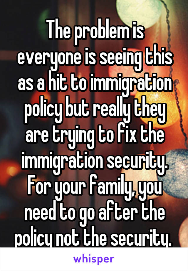 The problem is everyone is seeing this as a hit to immigration policy but really they are trying to fix the immigration security. For your family, you need to go after the policy not the security. 