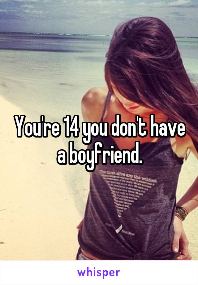 You're 14 you don't have a boyfriend.