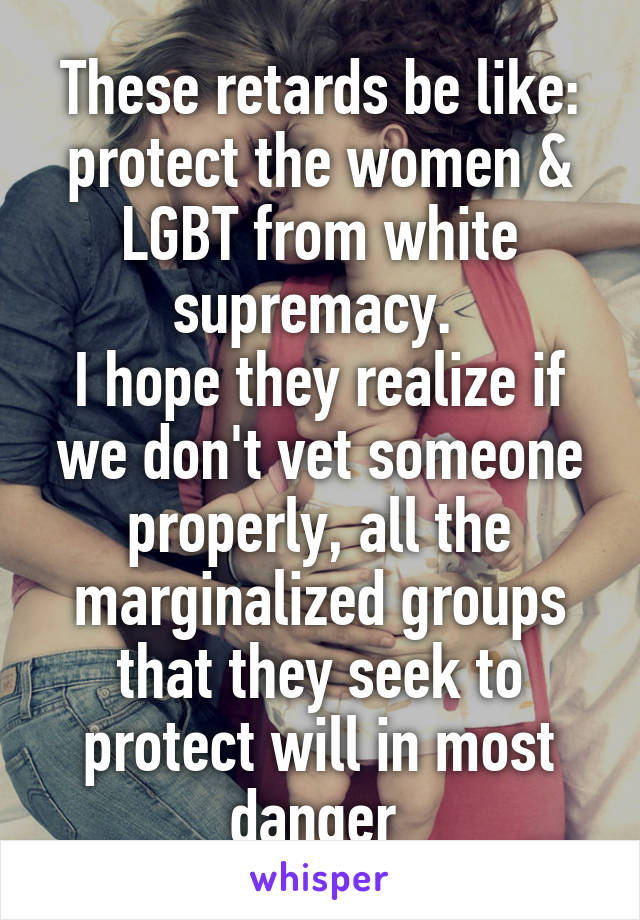 These retards be like: protect the women & LGBT from white supremacy. 
I hope they realize if we don't vet someone properly, all the marginalized groups that they seek to protect will in most danger 