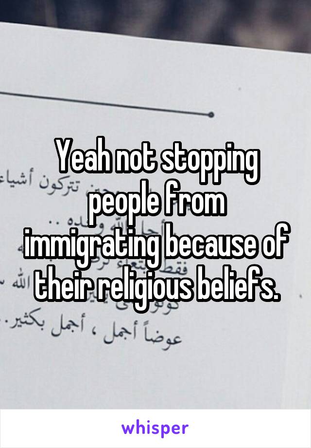 Yeah not stopping people from immigrating because of their religious beliefs.