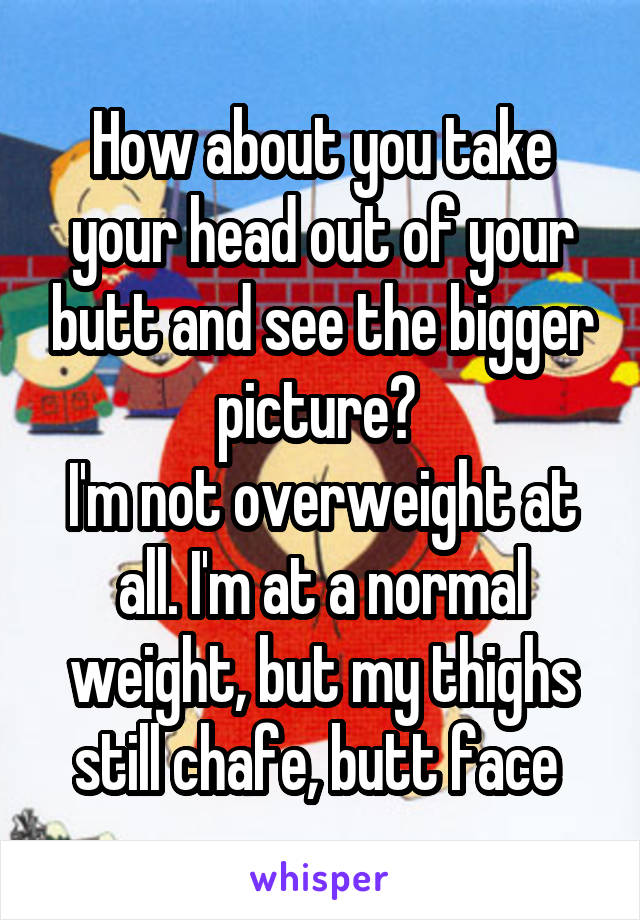 How about you take your head out of your butt and see the bigger picture? 
I'm not overweight at all. I'm at a normal weight, but my thighs still chafe, butt face 