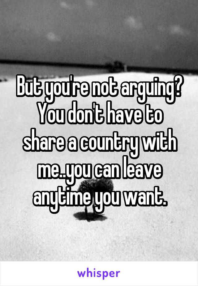 But you're not arguing?
You don't have to share a country with me..you can leave anytime you want.