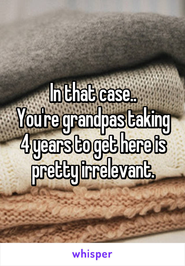 In that case..
You're grandpas taking 4 years to get here is pretty irrelevant.