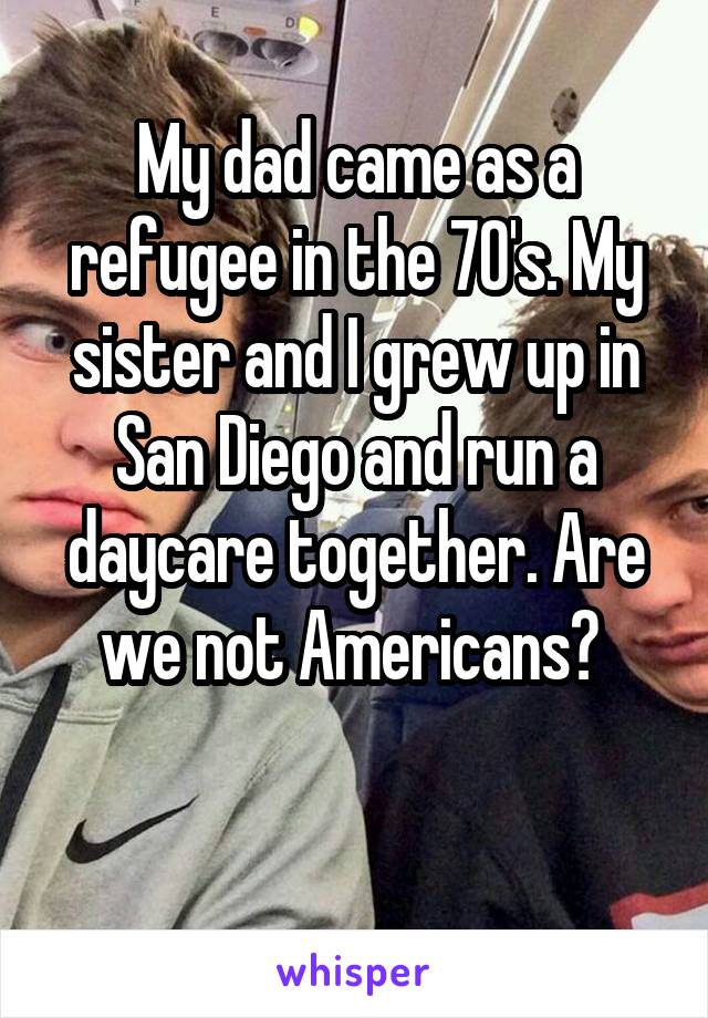 My dad came as a refugee in the 70's. My sister and I grew up in San Diego and run a daycare together. Are we not Americans? 

