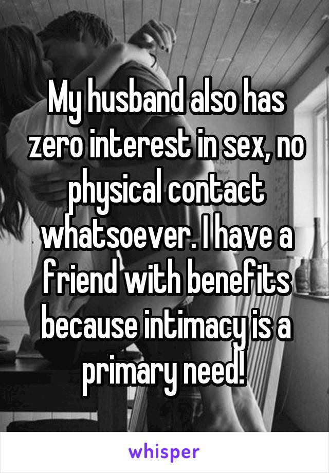 My husband also has zero interest in sex, no physical contact whatsoever. I have a friend with benefits because intimacy is a primary need! 