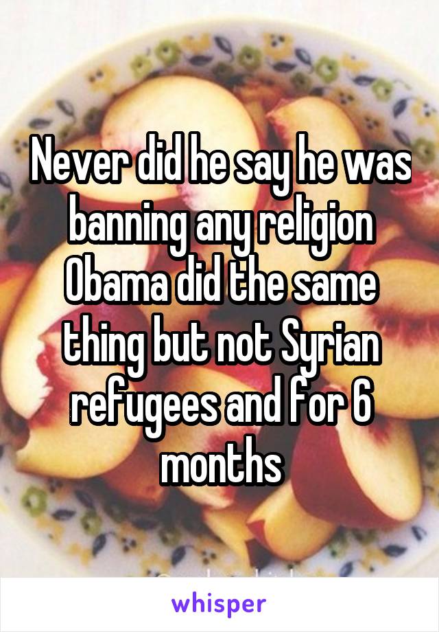 Never did he say he was banning any religion Obama did the same thing but not Syrian refugees and for 6 months