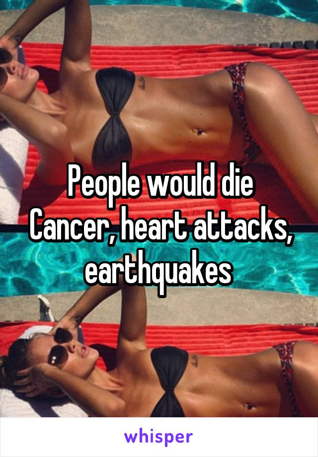 People would die
Cancer, heart attacks, earthquakes 