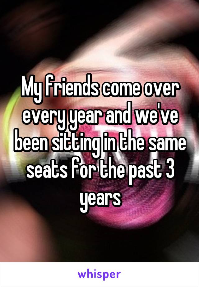 My friends come over every year and we've been sitting in the same seats for the past 3 years