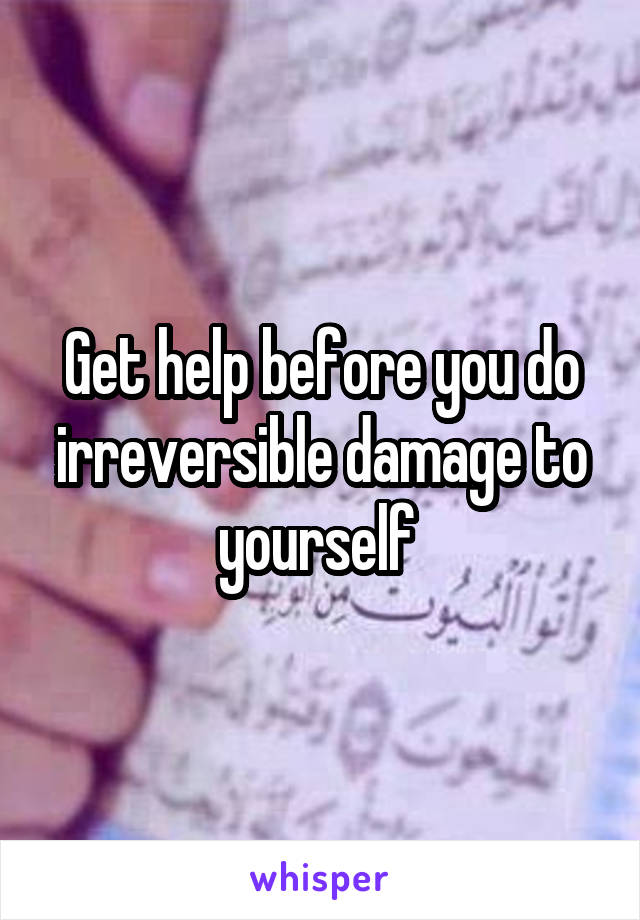 Get help before you do irreversible damage to yourself 