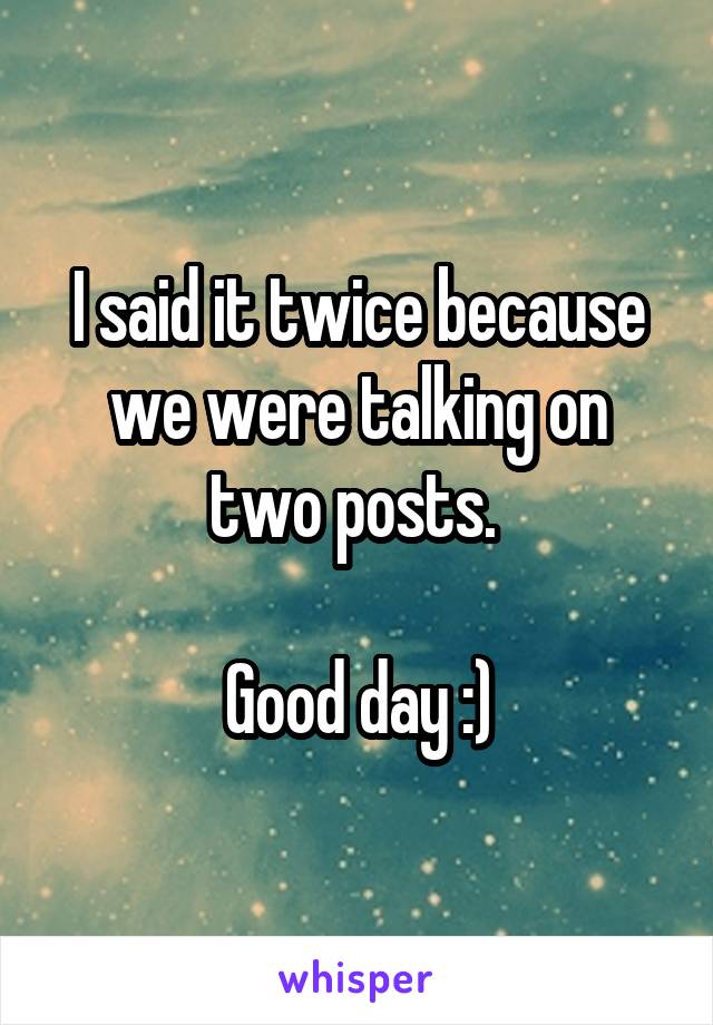 I said it twice because we were talking on two posts. 

Good day :)