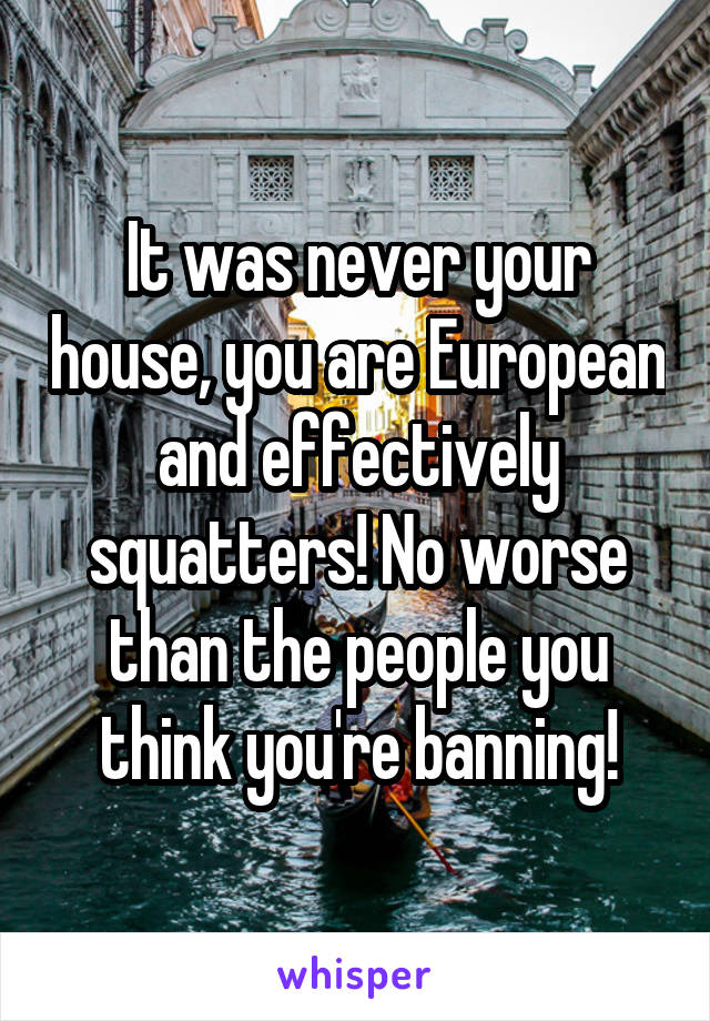 It was never your house, you are European and effectively squatters! No worse than the people you think you're banning!