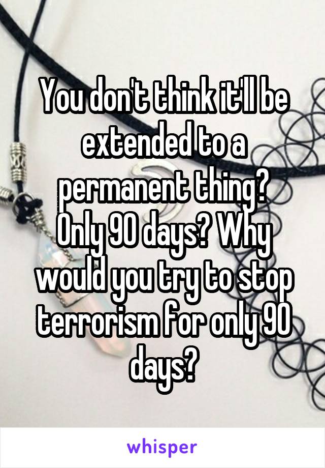 You don't think it'll be extended to a permanent thing?
Only 90 days? Why would you try to stop terrorism for only 90 days?