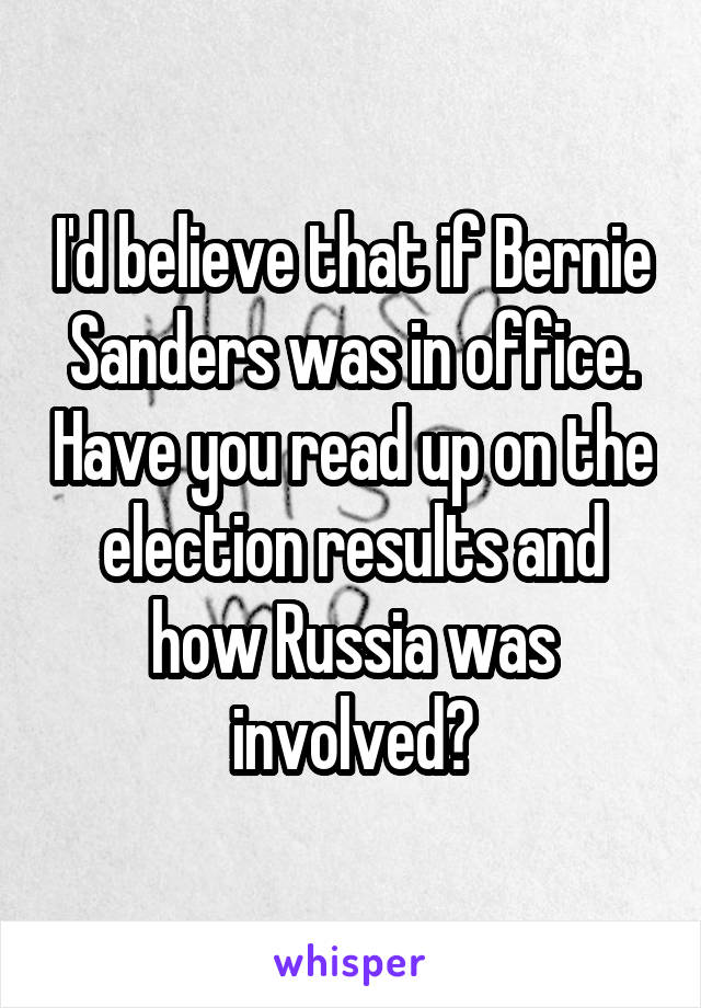 I'd believe that if Bernie Sanders was in office. Have you read up on the election results and how Russia was involved?