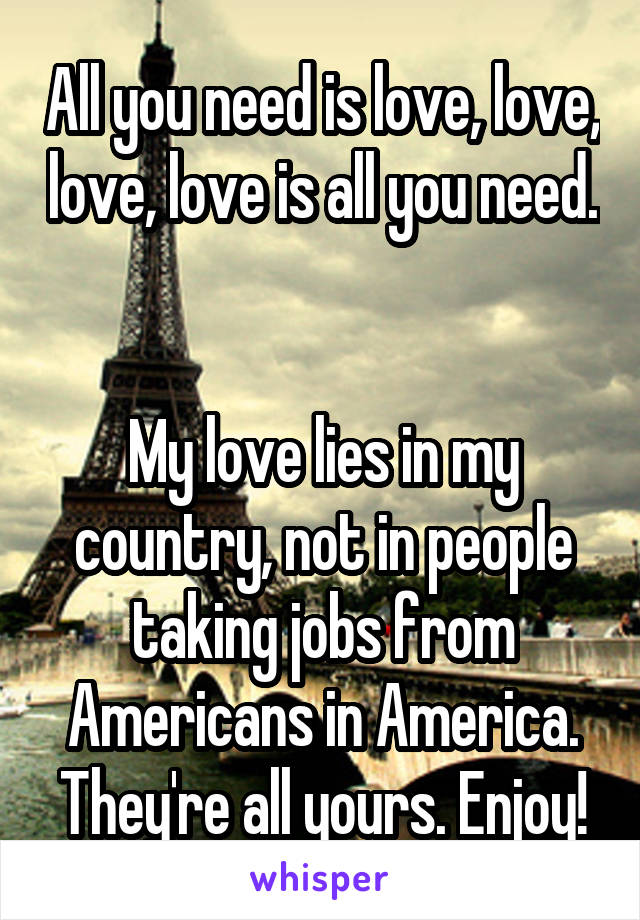 All you need is love, love, love, love is all you need. 

My love lies in my country, not in people taking jobs from Americans in America. They're all yours. Enjoy!