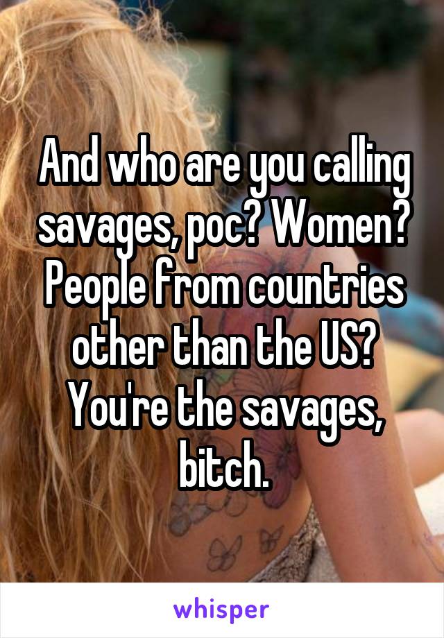 And who are you calling savages, poc? Women? People from countries other than the US? You're the savages, bitch.