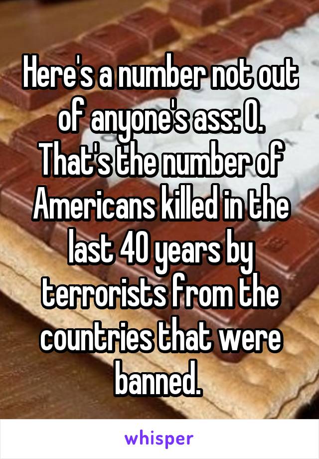 Here's a number not out of anyone's ass: 0. That's the number of Americans killed in the last 40 years by terrorists from the countries that were banned. 