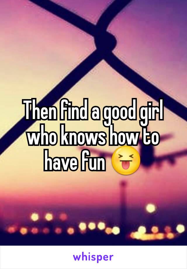 Then find a good girl who knows how to have fun 😝