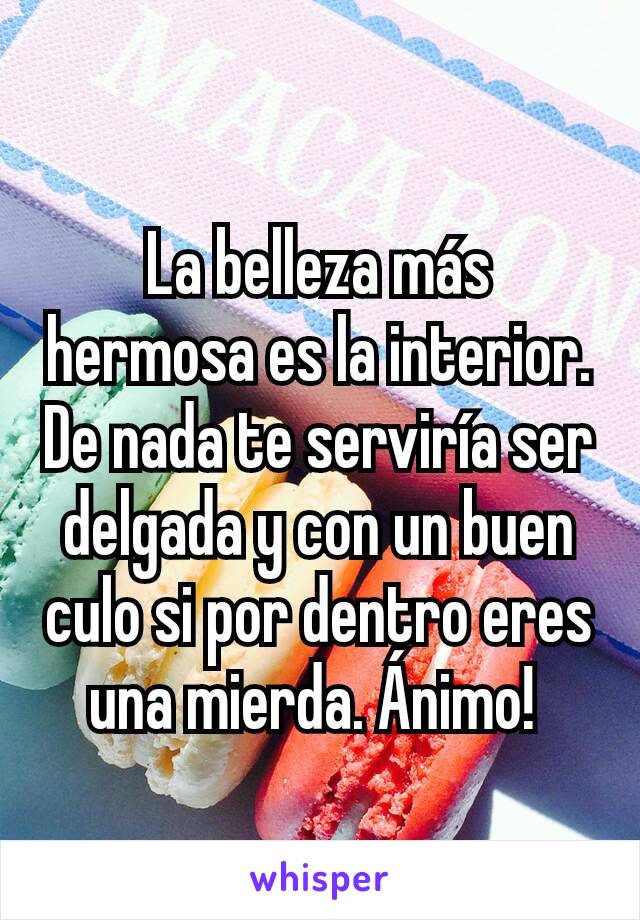 La belleza más hermosa es la interior. De nada te serviría ser delgada y con un buen culo si por dentro eres una mierda. Ánimo! 