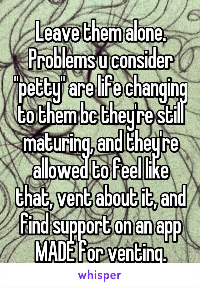 Leave them alone. Problems u consider "petty" are life changing to them bc they're still maturing, and they're allowed to feel like that, vent about it, and find support on an app MADE for venting.