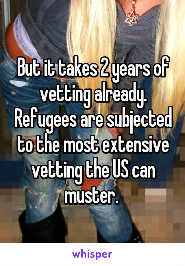 But it takes 2 years of vetting already. Refugees are subjected to the most extensive vetting the US can muster. 