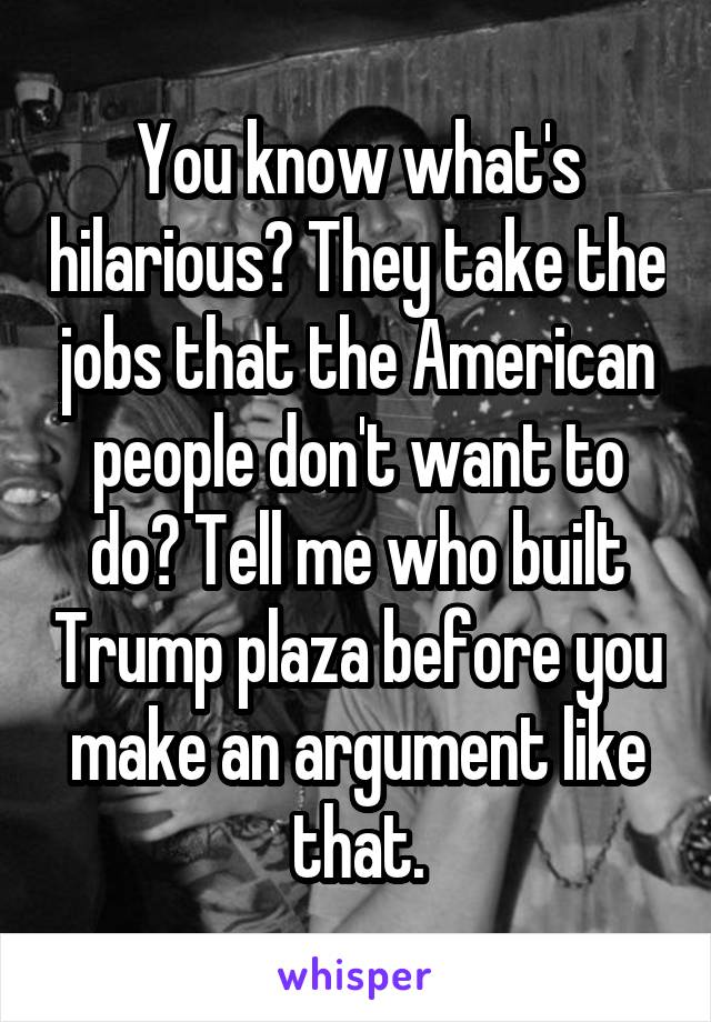 You know what's hilarious? They take the jobs that the American people don't want to do? Tell me who built Trump plaza before you make an argument like that.