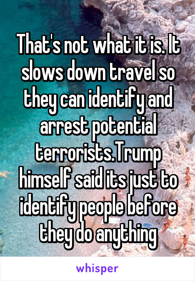 That's not what it is. It slows down travel so they can identify and arrest potential terrorists.Trump himself said its just to identify people before they do anything