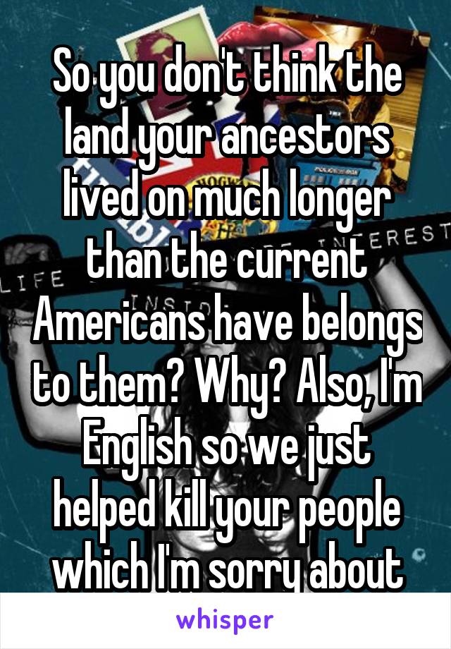 So you don't think the land your ancestors lived on much longer than the current Americans have belongs to them? Why? Also, I'm English so we just helped kill your people which I'm sorry about