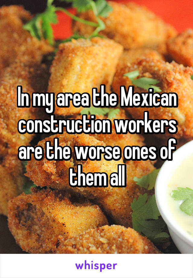 In my area the Mexican construction workers are the worse ones of them all