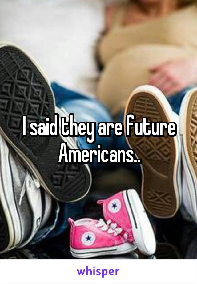 I said they are future Americans..