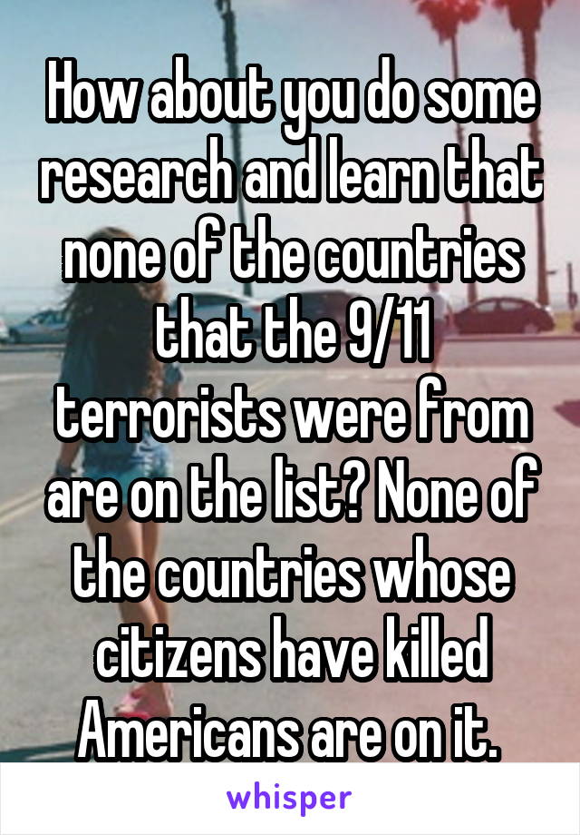 How about you do some research and learn that none of the countries that the 9/11 terrorists were from are on the list? None of the countries whose citizens have killed Americans are on it. 