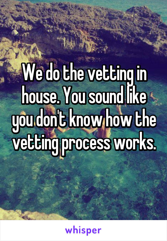 We do the vetting in house. You sound like you don't know how the vetting process works. 